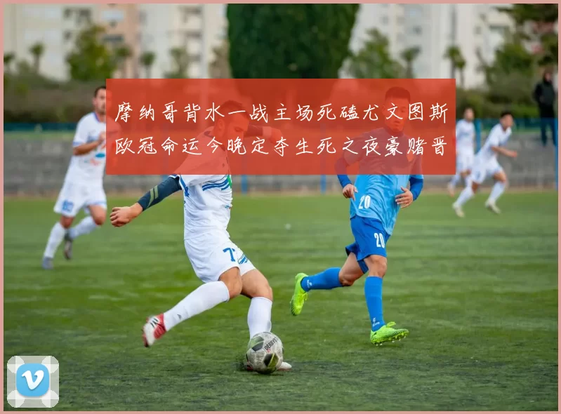 摩纳哥背水一战主场死磕尤文图斯欧冠命运今晚定夺生死之夜豪赌晋级
